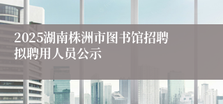 2025湖南株洲市图书馆招聘拟聘用人员公示