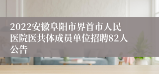 2022安徽阜阳市界首市人民医院医共体成员单位招聘82人公告