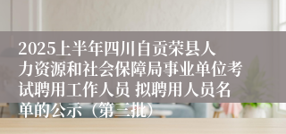 2025上半年四川自贡荣县人力资源和社会保障局事业单位考试聘用工作人员 拟聘用人员名单的公示（第三批）
