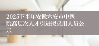 2025下半年安徽六安市中医院高层次人才引进拟录用人员公示