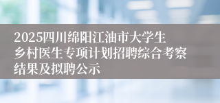 2025四川绵阳江油市大学生乡村医生专项计划招聘综合考察结果及拟聘公示