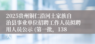 2025贵州铜仁沿河土家族自治县事业单位招聘工作人员拟聘用人员公示 (第一批，138人）