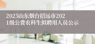 2025山东烟台招远市2021级公费农科生拟聘用人员公示