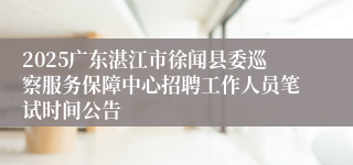 2025广东湛江市徐闻县委巡察服务保障中心招聘工作人员笔试时间公告