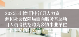 2025四川绵阳中江县人力资源和社会保障局面向服务基层项目人员考核招聘为乡镇事业单位工作人员聘前公示（二）