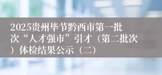 2025贵州毕节黔西市第一批次“人才强市”引才（第二批次）体检结果公示（二）