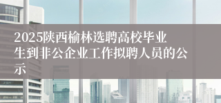 2025陕西榆林选聘高校毕业生到非公企业工作拟聘人员的公示