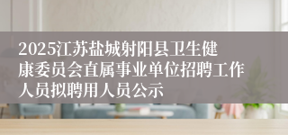 2025江苏盐城射阳县卫生健康委员会直属事业单位招聘工作人员拟聘用人员公示