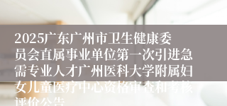 2025广东广州市卫生健康委员会直属事业单位第一次引进急需专业人才广州医科大学附属妇女儿童医疗中心资格审查和考核评价公告