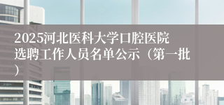 2025河北医科大学口腔医院选聘工作人员名单公示（第一批）