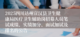 2025四川达州宣汉县卫生健康局医疗卫生辅助岗招募人员笔试成绩、实绩加分、面试加试及排名的公告