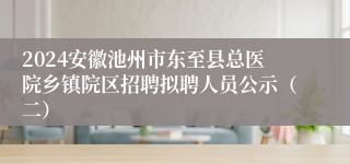 2024安徽池州市东至县总医院乡镇院区招聘拟聘人员公示（二）