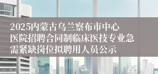2025内蒙古乌兰察布市中心医院招聘合同制临床医技专业急需紧缺岗位拟聘用人员公示