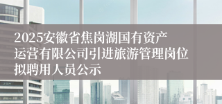 2025安徽省焦岗湖国有资产运营有限公司引进旅游管理岗位拟聘用人员公示
