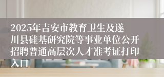 2025年吉安市教育卫生及遂川县硅基研究院等事业单位公开招聘普通高层次人才准考证打印入口