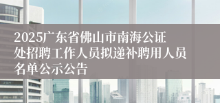2025广东省佛山市南海公证处招聘工作人员拟递补聘用人员名单公示公告
