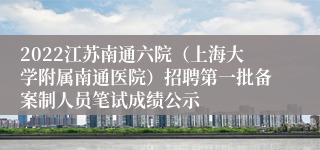 2022江苏南通六院（上海大学附属南通医院）招聘第一批备案制人员笔试成绩公示