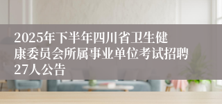 2025年下半年四川省卫生健康委员会所属事业单位考试招聘27人公告