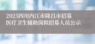 2025四川内江市隆昌市招募医疗卫生辅助岗拟招募人员公示