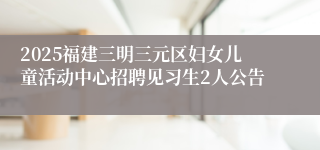 2025福建三明三元区妇女儿童活动中心招聘见习生2人公告