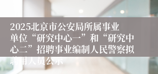2025北京市公安局所属事业单位“研究中心一”和“研究中心二”招聘事业编制人民警察拟聘用人员公示