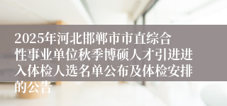 2025年河北邯郸市市直综合性事业单位秋季博硕人才引进进入体检人选名单公布及体检安排的公告