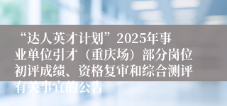 “达人英才计划”2025年事业单位引才（重庆场）部分岗位初评成绩、资格复审和综合测评有关事宜的公告