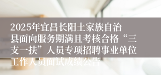 2025年宜昌长阳土家族自治县面向服务期满且考核合格“三支一扶”人员专项招聘事业单位工作人员面试成绩公告