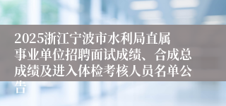 2025浙江宁波市水利局直属事业单位招聘面试成绩、合成总成绩及进入体检考核人员名单公告