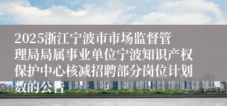 2025浙江宁波市市场监督管理局局属事业单位宁波知识产权保护中心核减招聘部分岗位计划数的公告