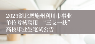 2023湖北恩施州利川市事业单位考核聘用  “三支一扶”高校毕业生笔试公告