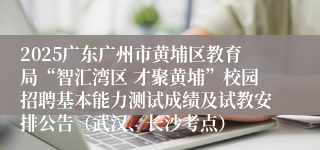2025广东广州市黄埔区教育局“智汇湾区 才聚黄埔”校园招聘基本能力测试成绩及试教安排公告（武汉、长沙考点）