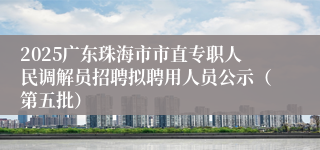 2025广东珠海市市直专职人民调解员招聘拟聘用人员公示（第五批）