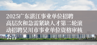 2025广东湛江事业单位招聘高层次和急需紧缺人才第二轮滚动招聘吴川市事业单位资格审核公告