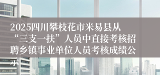 2025四川攀枝花市米易县从“三支一扶”人员中直接考核招聘乡镇事业单位人员考核成绩公示