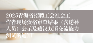 2025青海省招聘工会社会工作者现场资格审查结果（含递补人员）公示及藏汉双语交流能力测试的通知