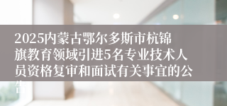 2025内蒙古鄂尔多斯市杭锦旗教育领域引进5名专业技术人员资格复审和面试有关事宜的公告