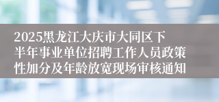 2025黑龙江大庆市大同区下半年事业单位招聘工作人员政策性加分及年龄放宽现场审核通知