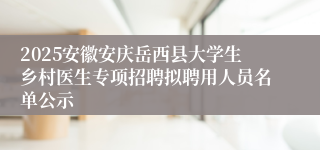 2025安徽安庆岳西县大学生乡村医生专项招聘拟聘用人员名单公示