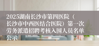 2025湖南长沙市第四医院（长沙市中西医结合医院）第一次劳务派遣招聘考核入围人员名单公示