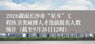2026湖南长沙市“星斗”工程医卫类硕博人才选拔报名人数统计（截至9月26日12时）