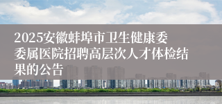 2025安徽蚌埠市卫生健康委委属医院招聘高层次人才体检结果的公告