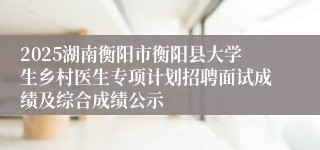 2025湖南衡阳市衡阳县大学生乡村医生专项计划招聘面试成绩及综合成绩公示