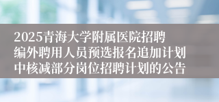 2025青海大学附属医院招聘编外聘用人员预选报名追加计划中核减部分岗位招聘计划的公告