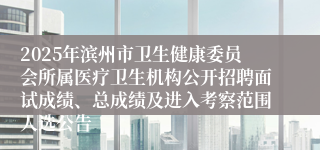 2025年滨州市卫生健康委员会所属医疗卫生机构公开招聘面试成绩、总成绩及进入考察范围人选公告