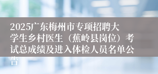 2025广东梅州市专项招聘大学生乡村医生（蕉岭县岗位）考试总成绩及进入体检人员名单公告