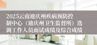 2025云南迪庆州疾病预防控制中心（迪庆州卫生监督所）选调工作人员面试成绩及综合成绩公告