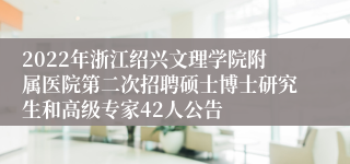 2022年浙江绍兴文理学院附属医院第二次招聘硕士博士研究生和高级专家42人公告