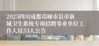 2025四川成都邛崃市县市新城卫生系统专项招聘事业单位工作人员33人公告