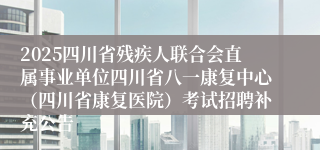 2025四川省残疾人联合会直属事业单位四川省八一康复中心（四川省康复医院）考试招聘补充公告